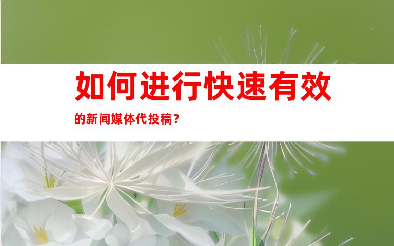 如何进行快速有效的新闻媒体代投稿？