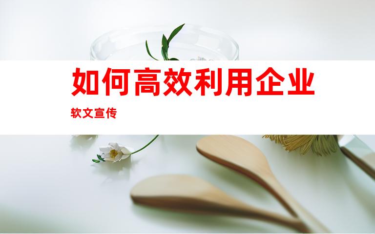 如何高效利用企业软文宣传