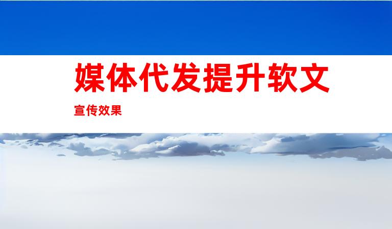 媒体代发提升软文宣传效果
