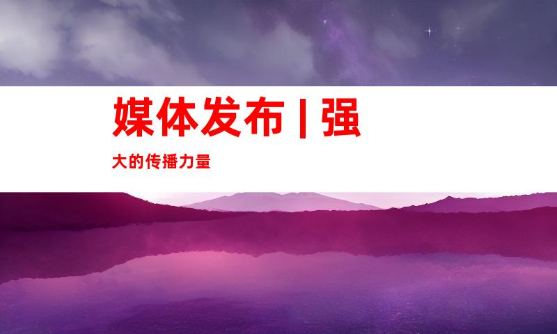 媒体发布 | 强大的传播力量