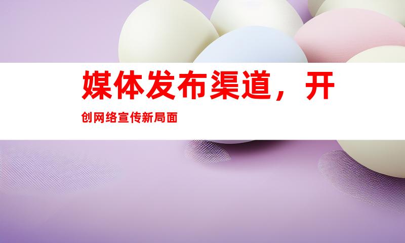 媒体发布渠道，开创网络宣传新局面
