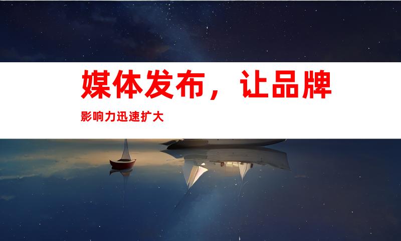 媒体发布，让品牌影响力迅速扩大