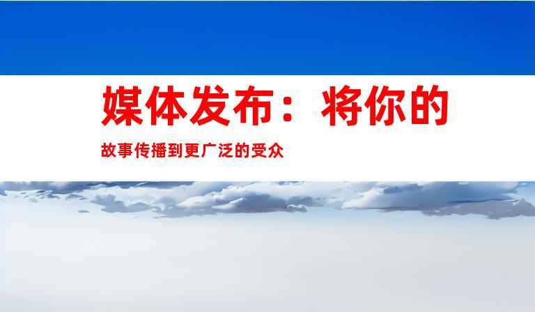 媒体发布：将你的故事传播到更广泛的受众