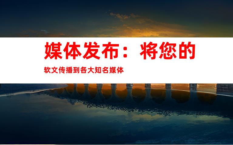 媒体发布：将您的软文传播到各大知名媒体