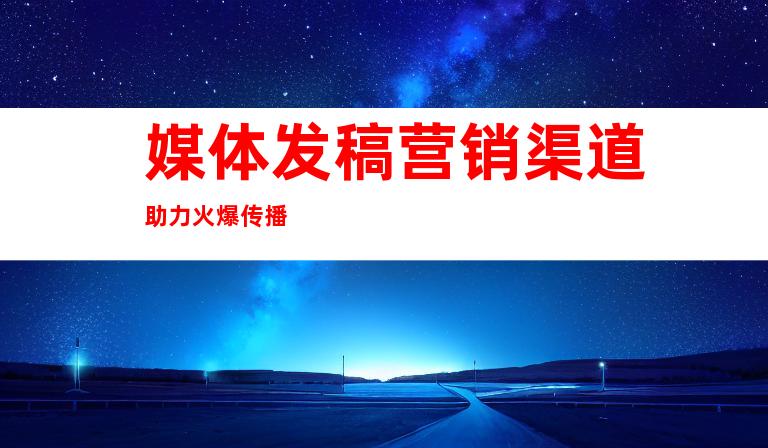 媒体发稿营销渠道助力火爆传播