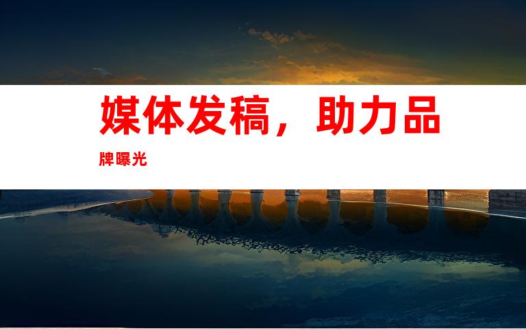 媒体发稿，助力品牌曝光