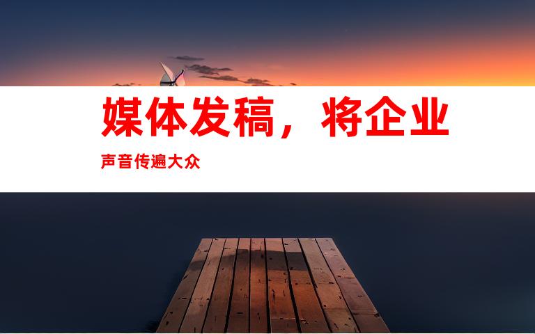 媒体发稿，将企业声音传遍大众