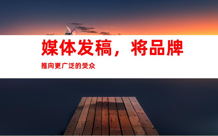 媒体发稿，将品牌推向更广泛的受众