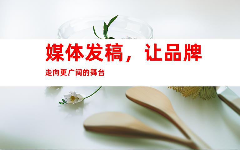 媒体发稿，让品牌走向更广阔的舞台