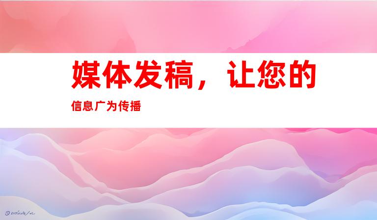媒体发稿，让您的信息广为传播