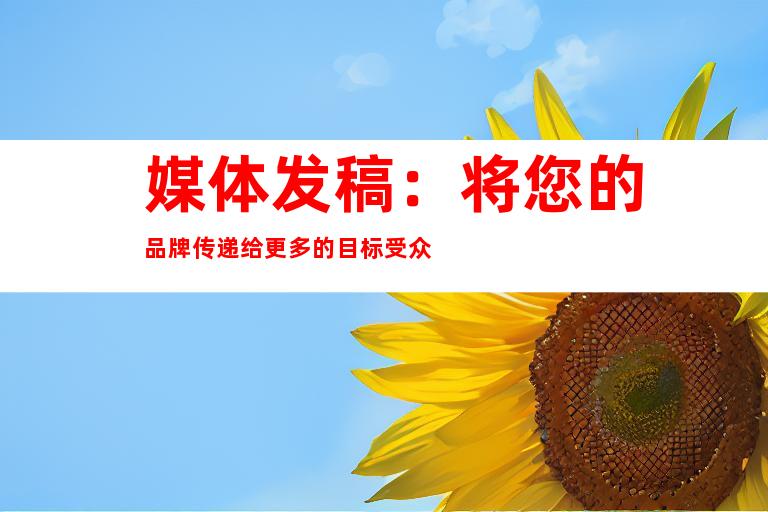 媒体发稿：将您的品牌传递给更多的目标受众