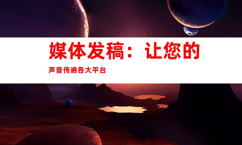 媒体发稿：让您的声音传遍各大平台