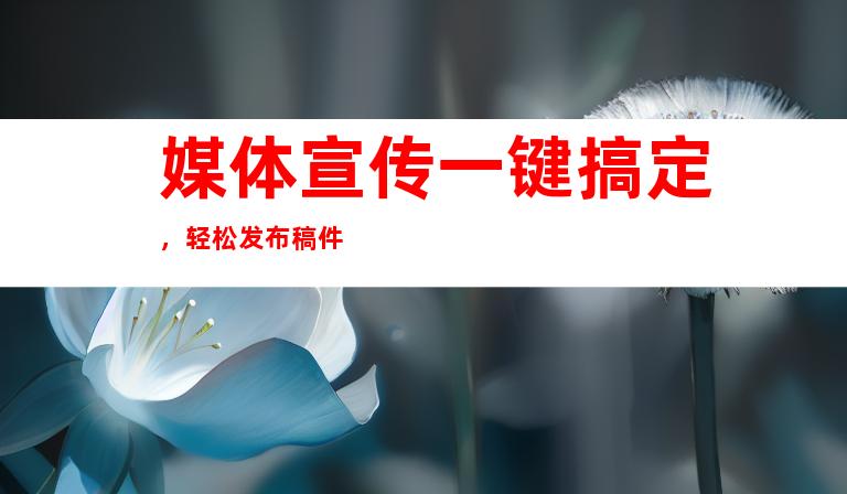 媒体宣传一键搞定，轻松发布稿件