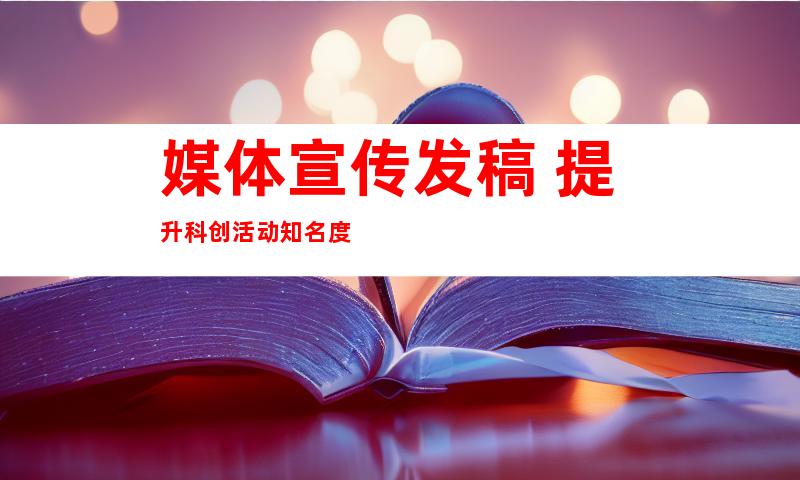 媒体宣传发稿 提升科创活动知名度