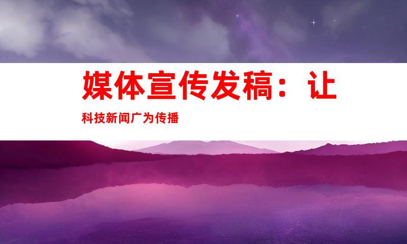 媒体宣传发稿：让科技新闻广为传播
