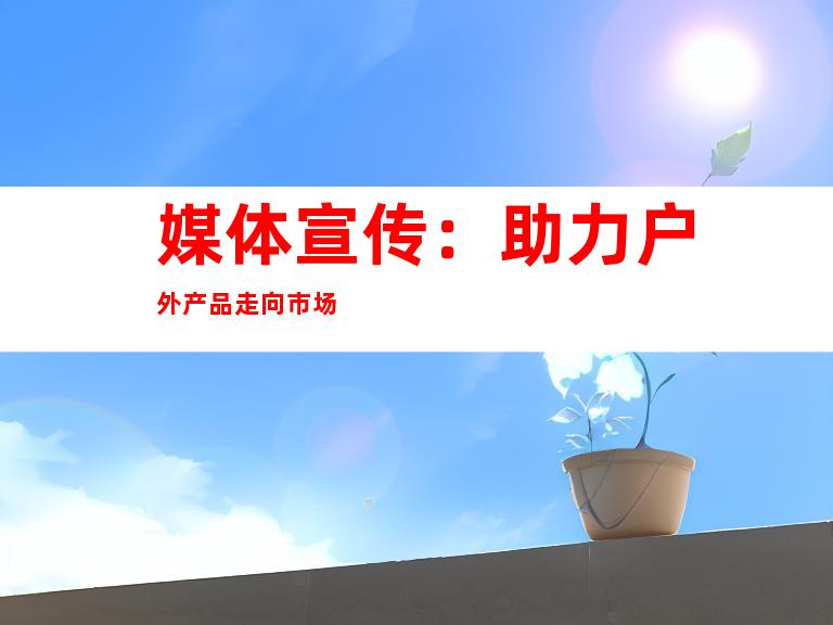 媒体宣传：助力户外产品走向市场