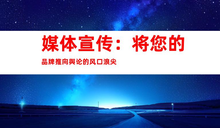 媒体宣传：将您的品牌推向舆论的风口浪尖
