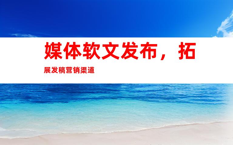 媒体软文发布，拓展发稿营销渠道