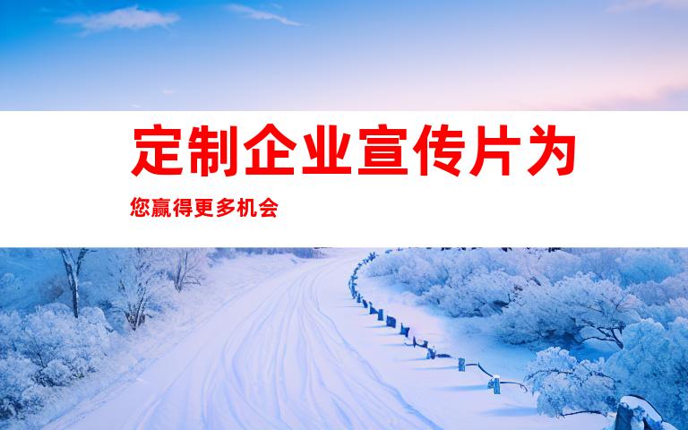定制企业宣传片为您赢得更多机会