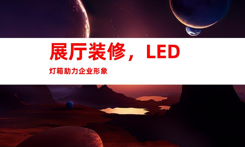 展厅装修，LED灯箱助力企业形象