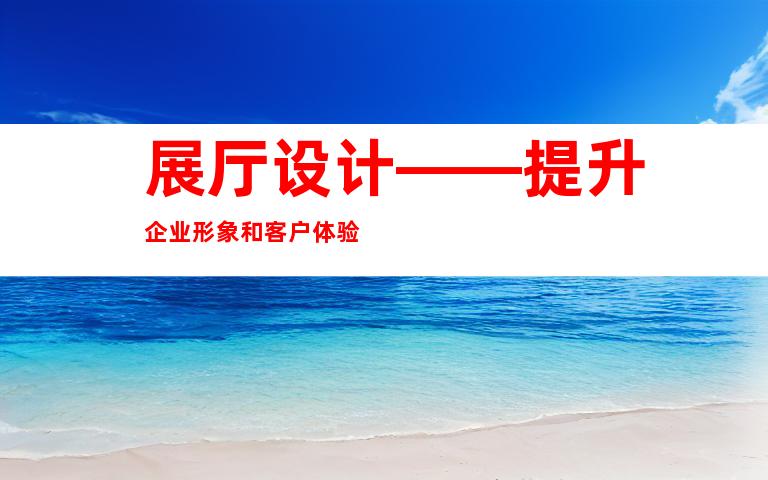 展厅设计——提升企业形象和客户体验