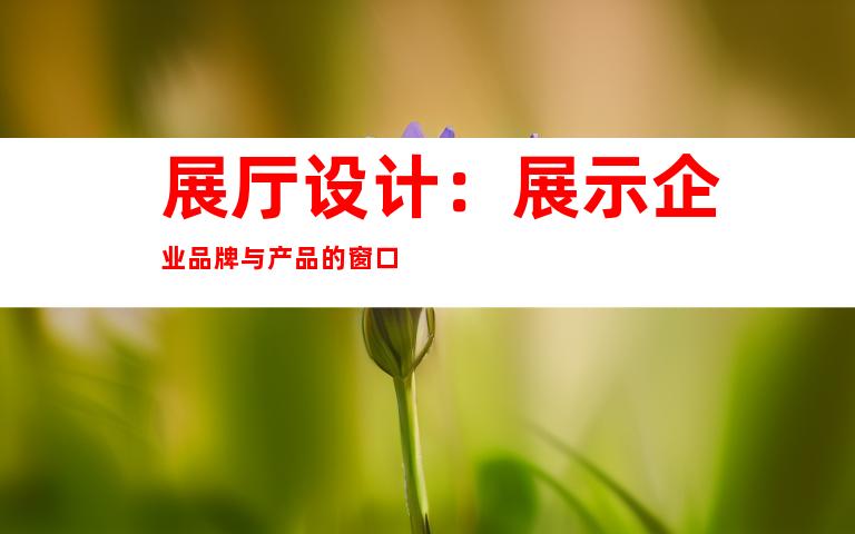 展厅设计：展示企业品牌与产品的窗口