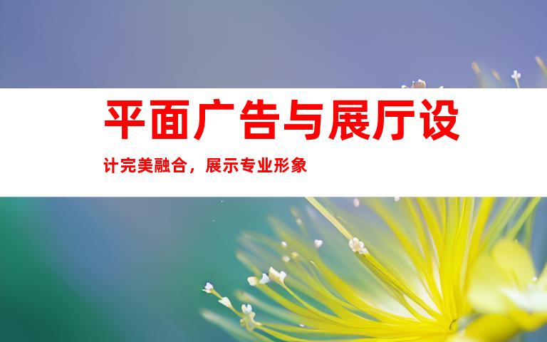 平面广告与展厅设计完美融合，展示专业形象