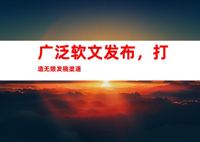广泛软文发布，打造无限发稿渠道