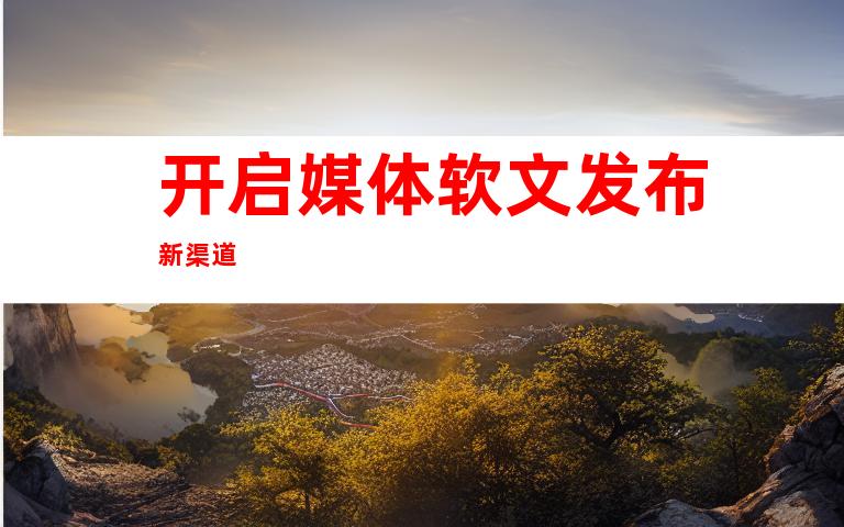 开启媒体软文发布新渠道