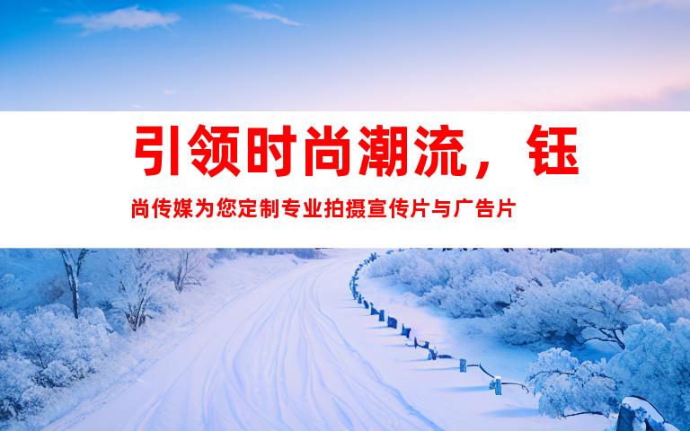 引领时尚潮流，钰尚传媒为您定制专业拍摄宣传片与广告片