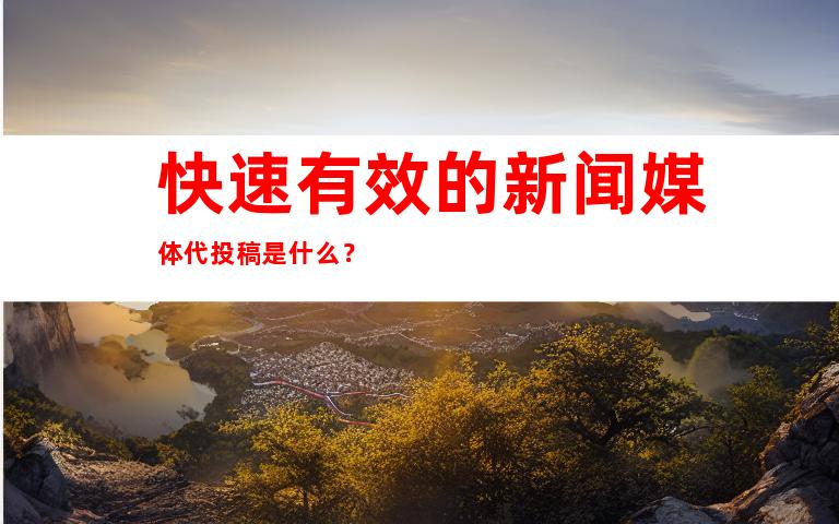 快速有效的新闻媒体代投稿是什么？