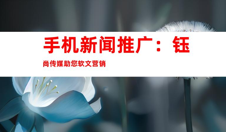 手机新闻推广：钰尚传媒助您软文营销