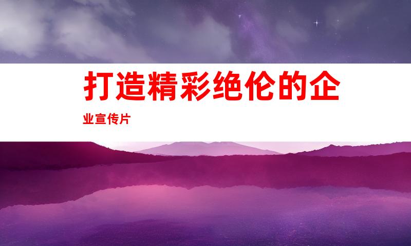 打造精彩绝伦的企业宣传片