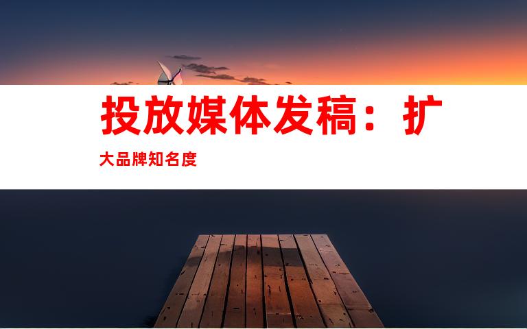 投放媒体发稿：扩大品牌知名度