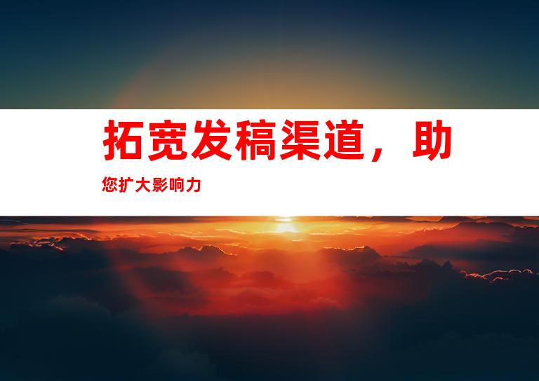 拓宽发稿渠道，助您扩大影响力