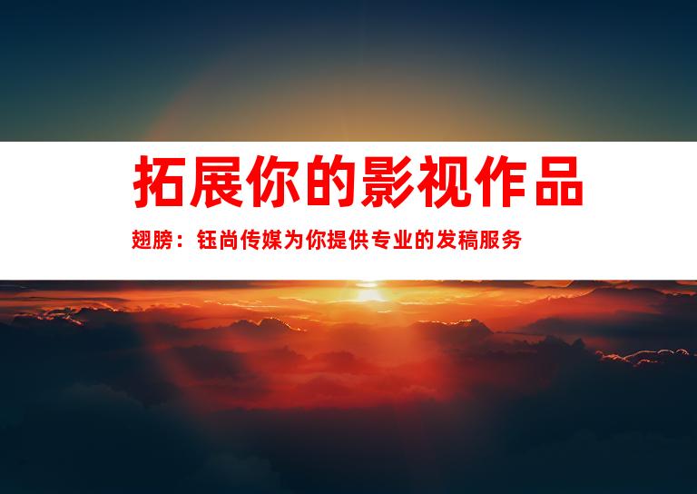 拓展你的影视作品翅膀：钰尚传媒为你提供专业的发稿服务