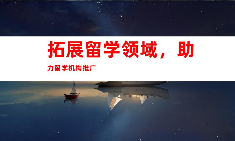 拓展留学领域，助力留学机构推广