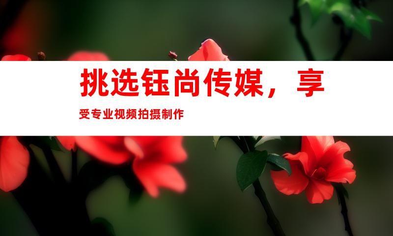 挑选钰尚传媒，享受专业视频拍摄制作