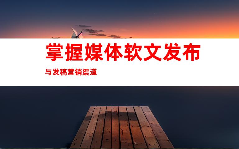 掌握媒体软文发布与发稿营销渠道