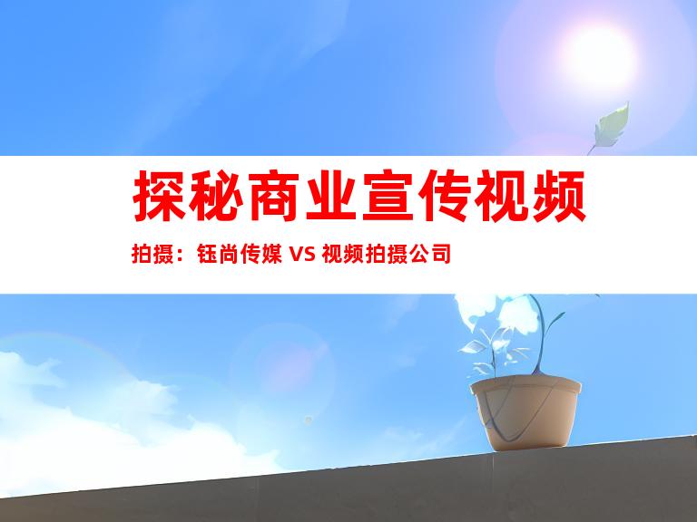 探秘商业宣传视频拍摄：钰尚传媒 VS 视频拍摄公司