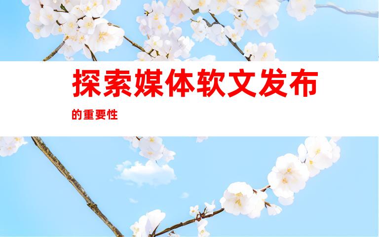 探索媒体软文发布的重要性