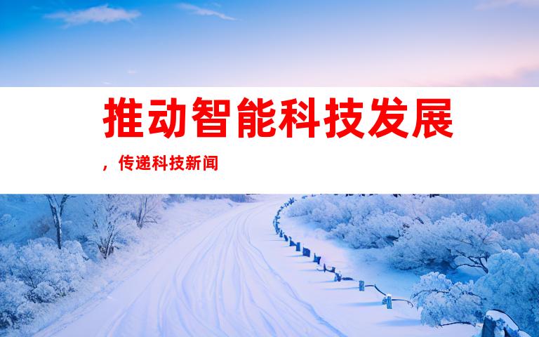 推动智能科技发展，传递科技新闻