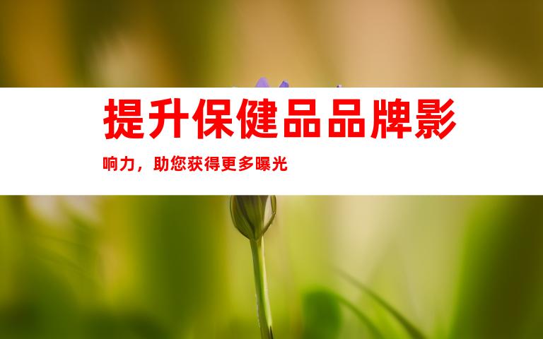 提升保健品品牌影响力，助您获得更多曝光