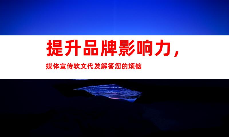 提升品牌影响力，媒体宣传软文代发解答您的烦恼