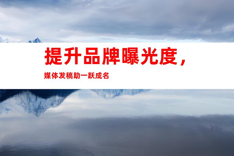 提升品牌曝光度，媒体发稿助一跃成名