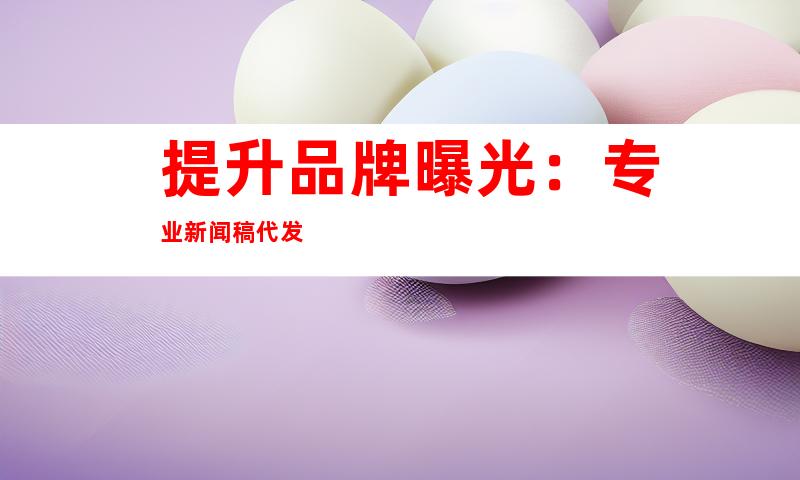 提升品牌曝光：专业新闻稿代发
