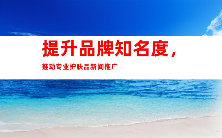 提升品牌知名度，推动专业护肤品新闻推广
