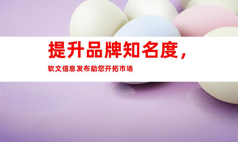 提升品牌知名度，软文信息发布助您开拓市场