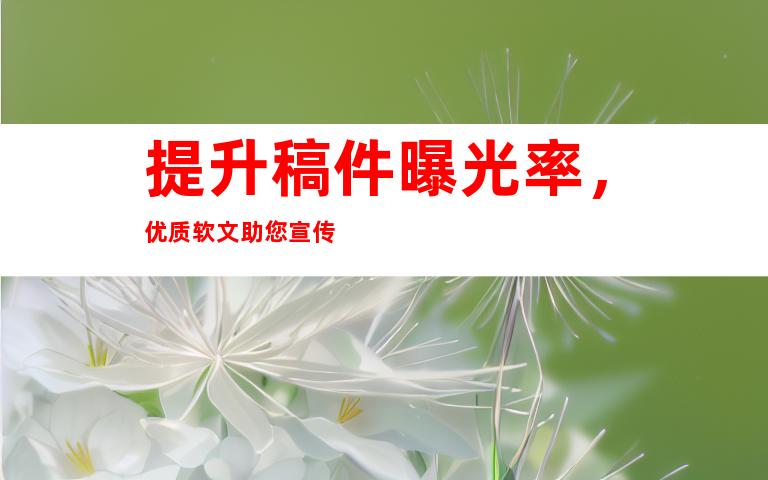 提升稿件曝光率，优质软文助您宣传