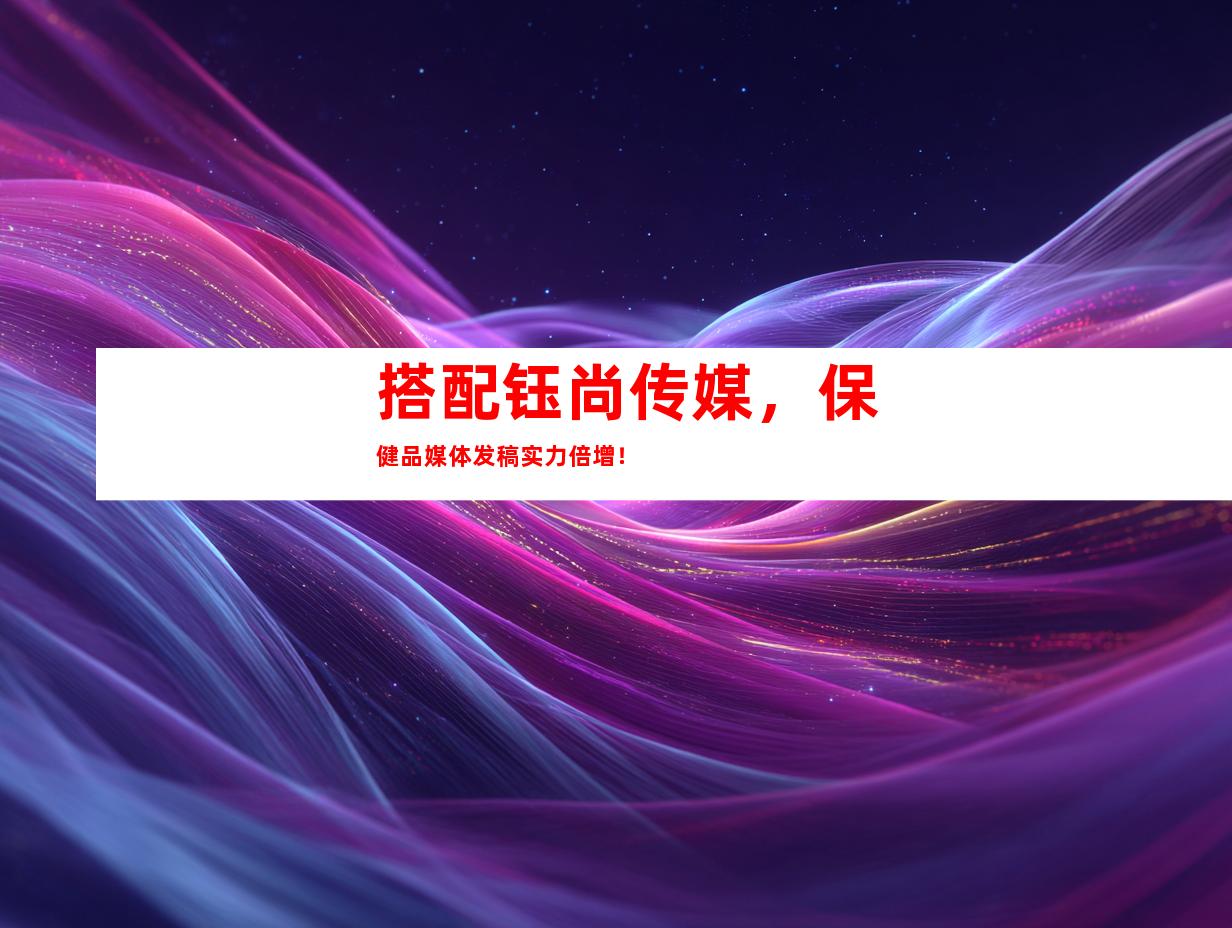 搭配钰尚传媒，保健品媒体发稿实力倍增！